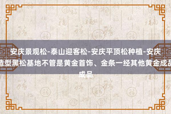 安庆景观松-泰山迎客松-安庆平顶松种植-安庆造型黑松基地不管是黄金首饰、金条一经其他黄金成品